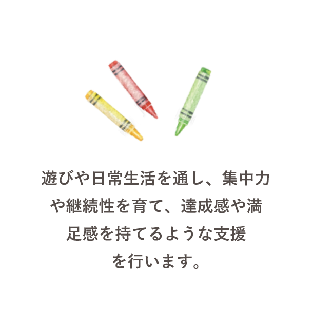 遊びや日常生活を通し、集中力や継続性を育て、達成感や満足感を持てるような支援を行います。