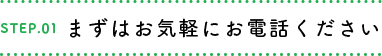 STEP.01 まずはお気軽にお電話ください