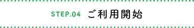 STEP.04 ご利用開始