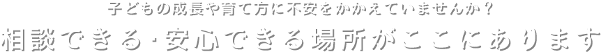 子どもの成長や育て方に不安をかかえていませんか？相談できる・安心できる場所がここにあります